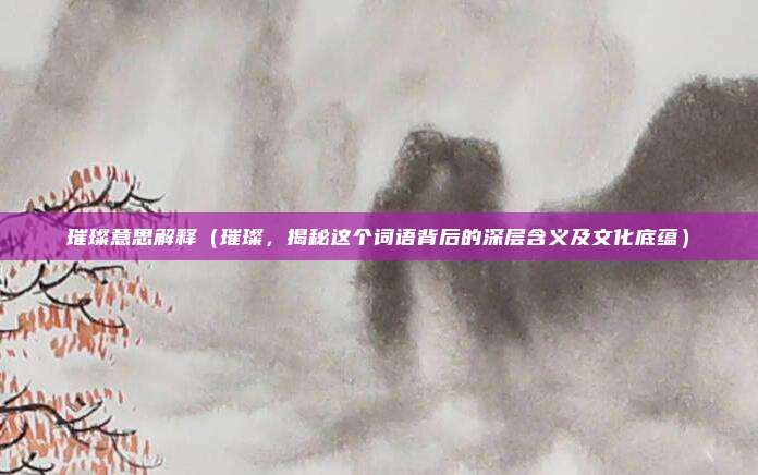 璀璨意思解释(璀璨,揭秘这个词语背后的深层含义及文化底蕴)