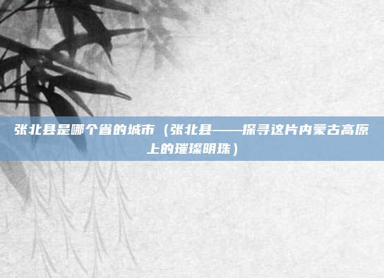 张北县是哪个省的城市(张北县——探寻这片内蒙古高原上的璀璨明珠)