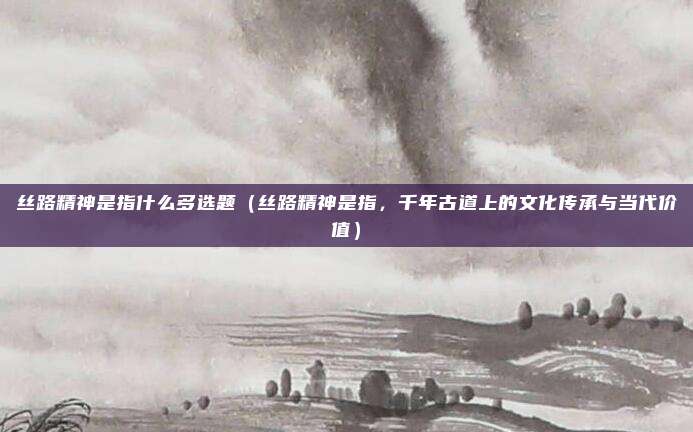 丝路精神是指什么多选题(丝路精神是指,千年古道上的文化传承与当代价值)