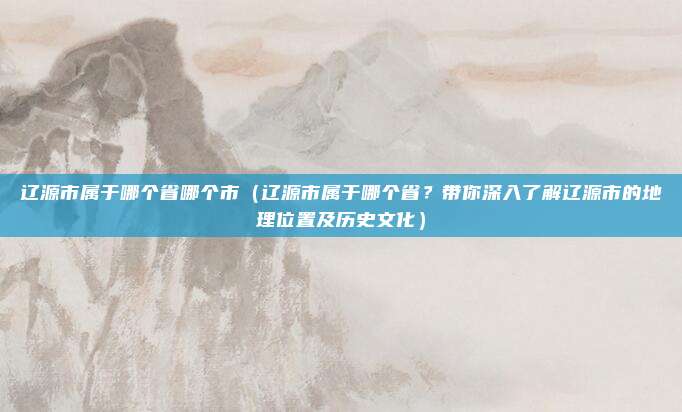 辽源市属于哪个省哪个市(辽源市属于哪个省?带你深入了解辽源市的地理位置及历史文化)