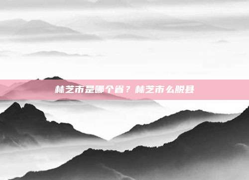 林芝市是哪个省?林芝市么脱县