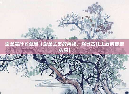 鎏金是什么意思(鎏金工艺的奥秘,探寻古代工匠的智慧结晶)