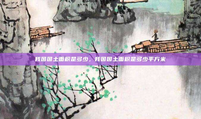 我国国土面积是多少,我国国土面积是多少平方米