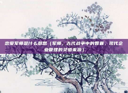 恋爱军师是什么意思(军师,古代战争中的智囊,现代企业管理的灵感来源)