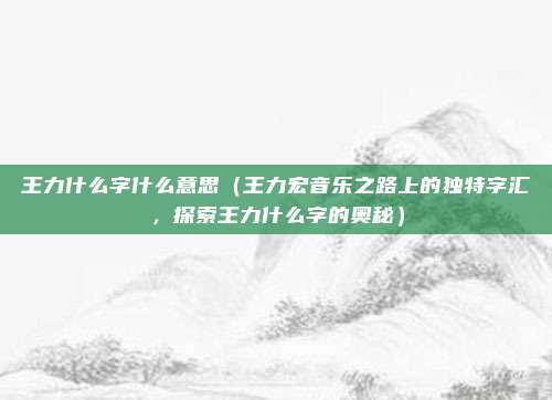 王力什么字什么意思(王力宏音乐之路上的独特字汇,探索王力什么字的奥秘)