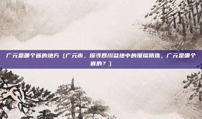 广元是哪个省的地方(广元市,探寻四川盆地中的璀璨明珠,广元是哪个省的?)