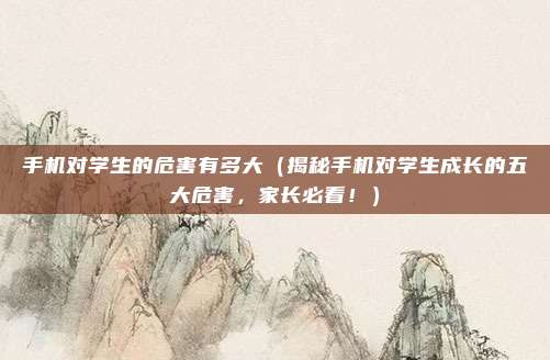 手机对学生的危害有多大(揭秘手机对学生成长的五大危害,家长必看!)