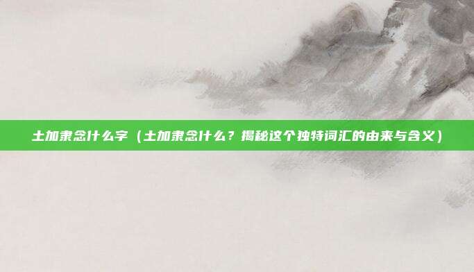 土加隶念什么字(土加隶念什么?揭秘这个独特词汇的由来与含义)