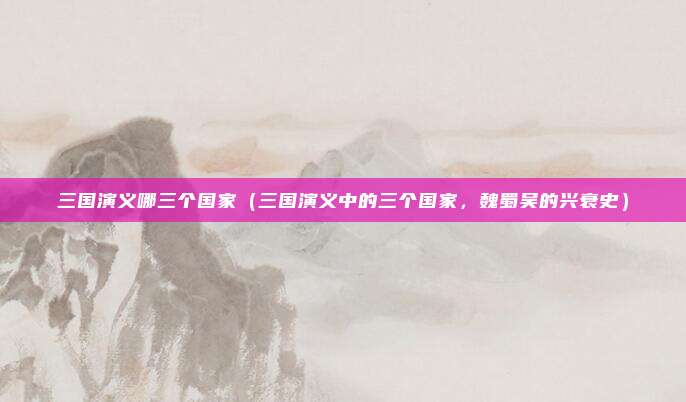 三国演义哪三个国家(三国演义中的三个国家,魏蜀吴的兴衰史)