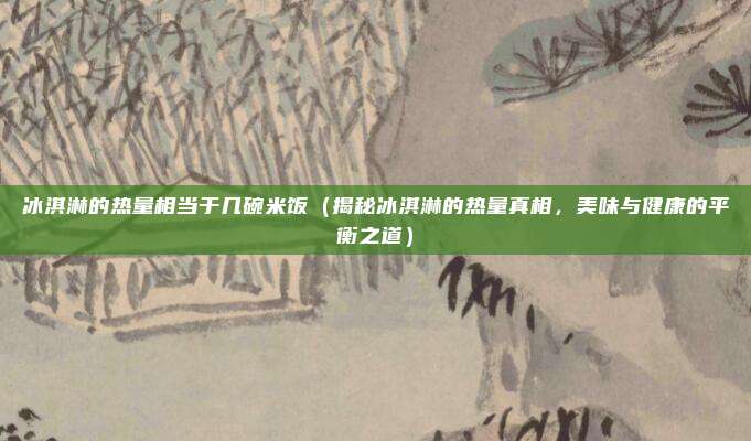 冰淇淋的热量相当于几碗米饭(揭秘冰淇淋的热量真相,美味与健康的平衡之道)