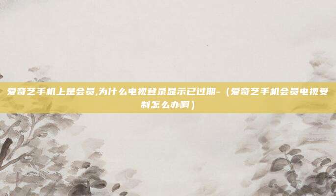 爱奇艺手机上是会员,为什么电视登录显示已过期-（爱奇艺手机会员电视受制怎么办啊）