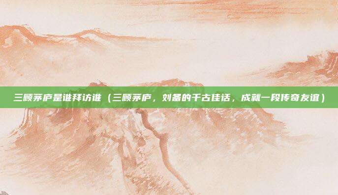 三顾茅庐是谁拜访谁(三顾茅庐,刘备的千古佳话,成就一段传奇友谊)