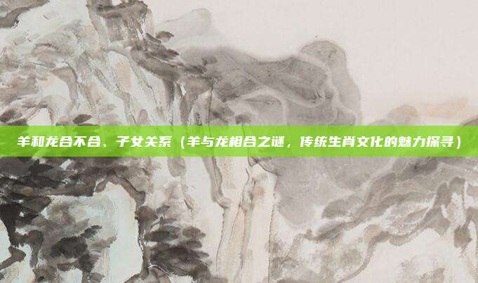 羊和龙合不合、子女关系(羊与龙相合之谜,传统生肖文化的魅力探寻)
