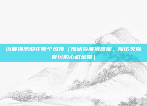 海底捞总部在哪个城市(揭秘海底捞总部,探访火锅帝国的心脏地带)