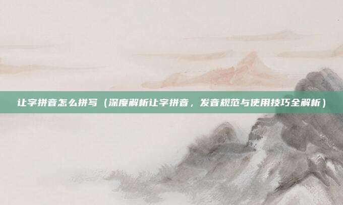 让字拼音怎么拼写(深度解析让字拼音,发音规范与使用技巧全解析)