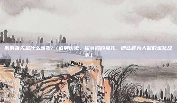 鹅的祖先是什么动物?(追溯历史,探寻鹅的祖先,那些鲜为人知的进化故事)