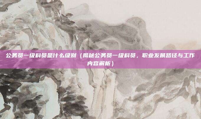 公务员一级科员是什么级别(揭秘公务员一级科员,职业发展路径与工作内容解析)