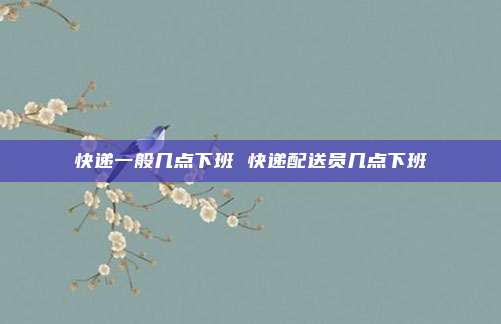 快递一般几点下班 快递配送员几点下班