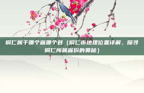 铜仁属于哪个省哪个县(铜仁市地理位置详解,探寻铜仁所属省份的奥秘)