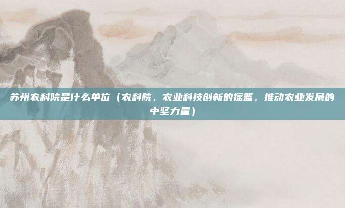 苏州农科院是什么单位(农科院,农业科技创新的摇篮,推动农业发展的中坚力量)
