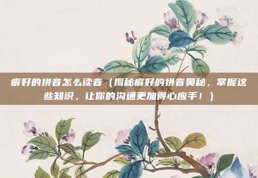 癖好的拼音怎么读音(揭秘癖好的拼音奥秘,掌握这些知识,让你的沟通更加得心应手!)