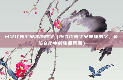 名字代表平安健康的字(探寻代表平安健康的字,传统文化中的生命智慧)