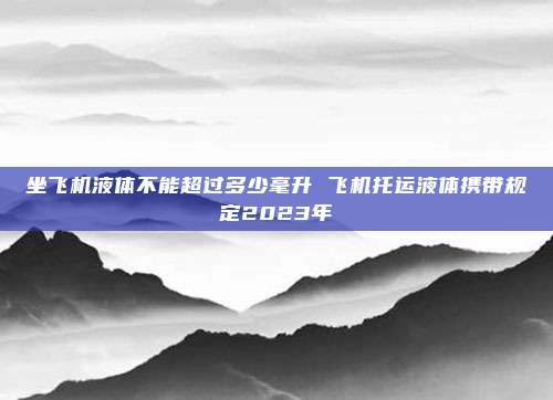 坐飞机液体不能超过多少毫升 飞机托运液体携带规定2023年
