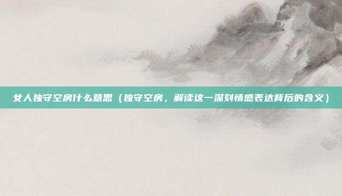 女人独守空房什么意思(独守空房,解读这一深刻情感表达背后的含义)