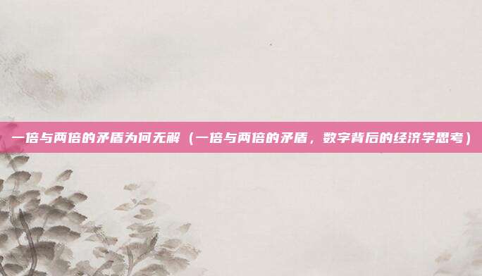 一倍与两倍的矛盾为何无解(一倍与两倍的矛盾,数字背后的经济学思考)