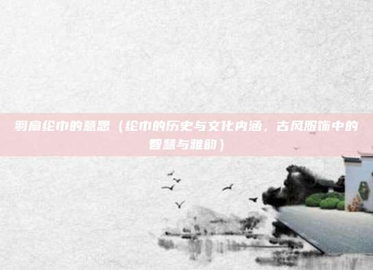 羽扇纶巾的意思(纶巾的历史与文化内涵,古风服饰中的智慧与雅韵)