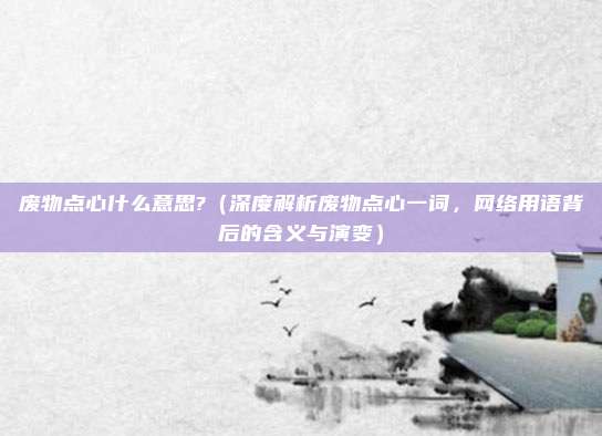 废物点心什么意思?(深度解析废物点心一词,网络用语背后的含义与演变)