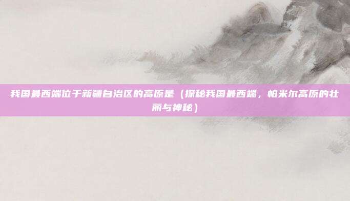 我国最西端位于新疆自治区的高原是(探秘我国最西端,帕米尔高原的壮丽与神秘)