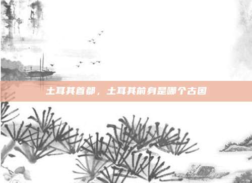 土耳其首都，土耳其前身是哪个古国