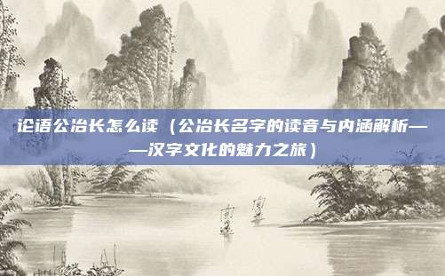 论语公冶长怎么读(公冶长名字的读音与内涵解析——汉字文化的魅力之旅)
