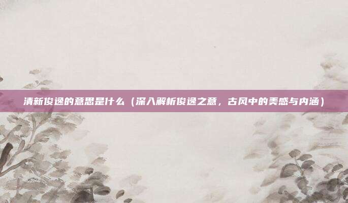清新俊逸的意思是什么(深入解析俊逸之意,古风中的美感与内涵)