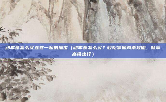 动车票怎么买连在一起的座位(动车票怎么买?轻松掌握购票攻略,畅享高铁出行)