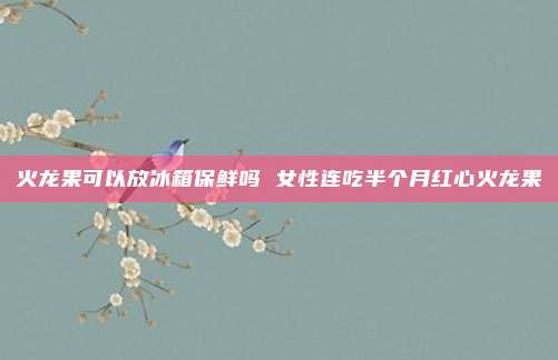 火龙果可以放冰箱保鲜吗 女性连吃半个月红心火龙果