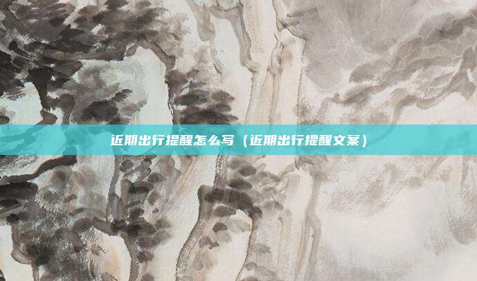 近期出行提醒怎么写(近期出行提醒文案)