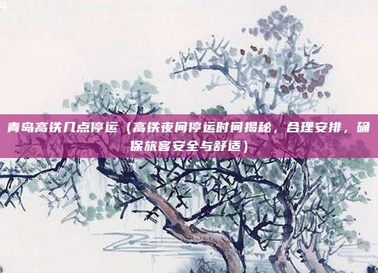 青岛高铁几点停运(高铁夜间停运时间揭秘,合理安排,确保旅客安全与舒适)