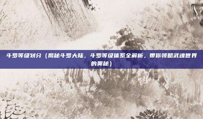 斗罗等级划分(揭秘斗罗大陆,斗罗等级体系全解析,带你领略武魂世界的奥秘)