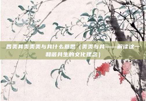 各美其美美美与共什么意思(美美与共——解读这一和谐共生的文化理念)