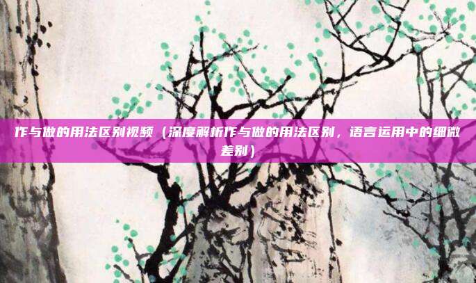 作与做的用法区别视频(深度解析作与做的用法区别,语言运用中的细微差别)