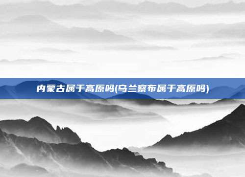 内蒙古属于高原吗(乌兰察布属于高原吗)
