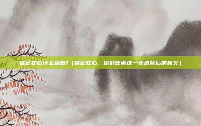铭记在心什么意思?(铭记在心,深刻理解这一表达背后的含义)