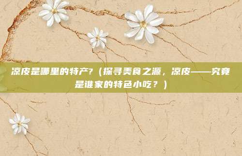 凉皮是哪里的特产?(探寻美食之源,凉皮——究竟是谁家的特色小吃?)