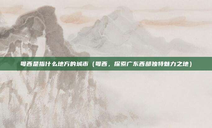 粤西是指什么地方的城市(粤西,探索广东西部独特魅力之地)