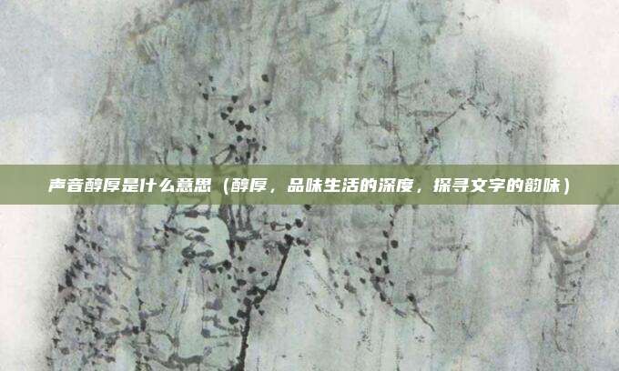 声音醇厚是什么意思(醇厚,品味生活的深度,探寻文字的韵味)
