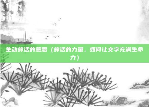 生动鲜活的意思(鲜活的力量,如何让文字充满生命力)