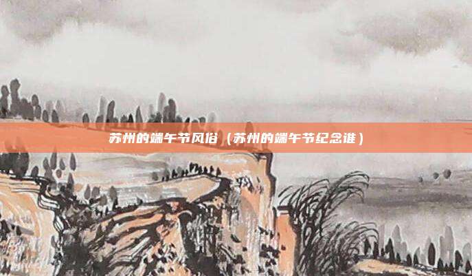 苏州的端午节风俗(苏州的端午节纪念谁)