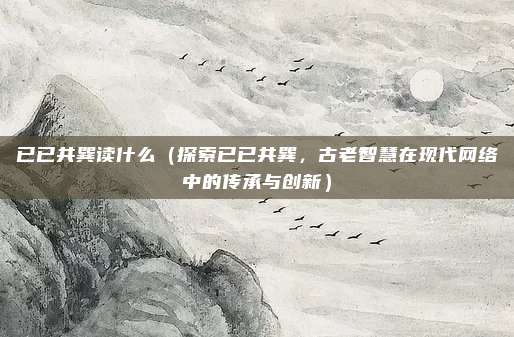 已已共巽读什么(探索已已共巽,古老智慧在现代网络中的传承与创新)